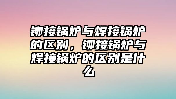 鉚接鍋爐與焊接鍋爐的區(qū)別，鉚接鍋爐與焊接鍋爐的區(qū)別是什么