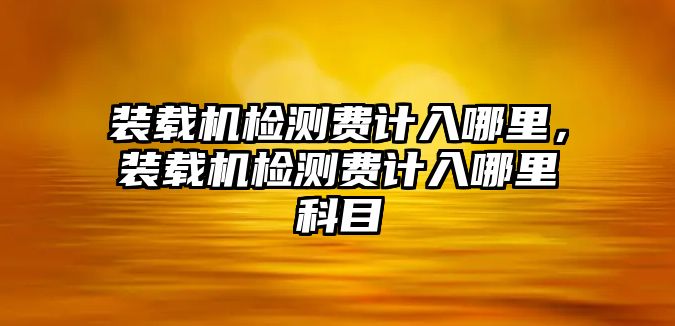 裝載機(jī)檢測(cè)費(fèi)計(jì)入哪里，裝載機(jī)檢測(cè)費(fèi)計(jì)入哪里科目