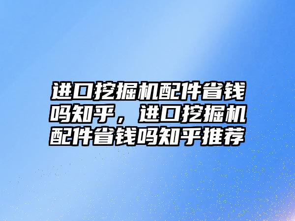 進口挖掘機配件省錢嗎知乎，進口挖掘機配件省錢嗎知乎推薦