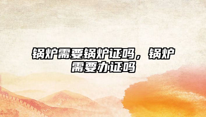 鍋爐需要鍋爐證嗎，鍋爐需要辦證嗎