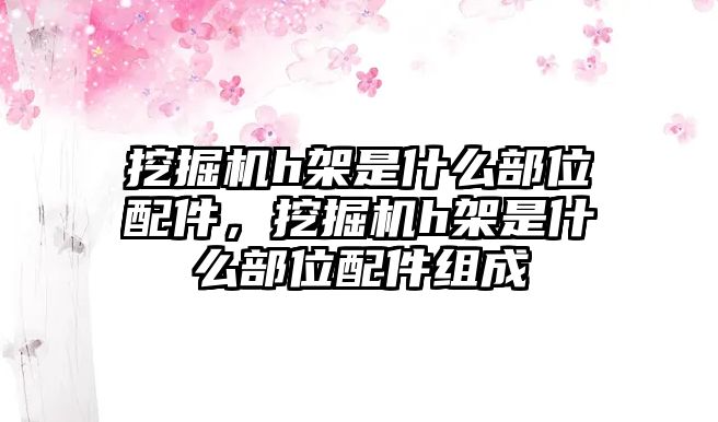 挖掘機(jī)h架是什么部位配件，挖掘機(jī)h架是什么部位配件組成