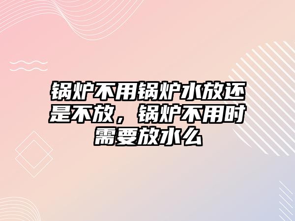 鍋爐不用鍋爐水放還是不放，鍋爐不用時(shí)需要放水么