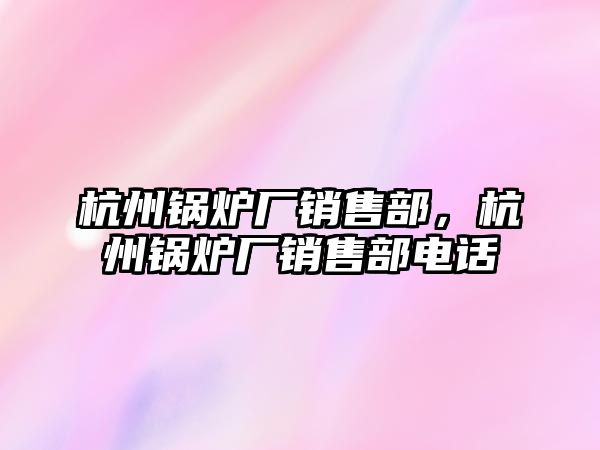 杭州鍋爐廠銷售部，杭州鍋爐廠銷售部電話