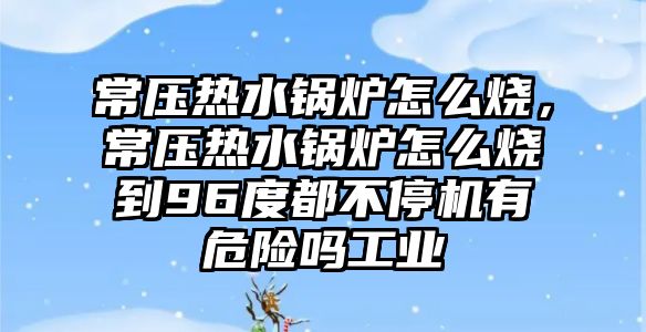 常壓熱水鍋爐怎么燒，常壓熱水鍋爐怎么燒到96度都不停機(jī)有危險(xiǎn)嗎工業(yè)