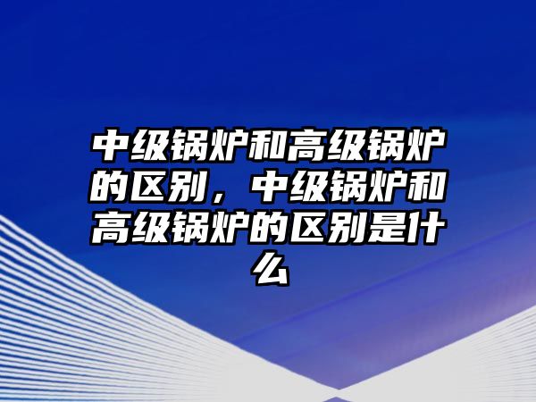 中級鍋爐和高級鍋爐的區(qū)別，中級鍋爐和高級鍋爐的區(qū)別是什么