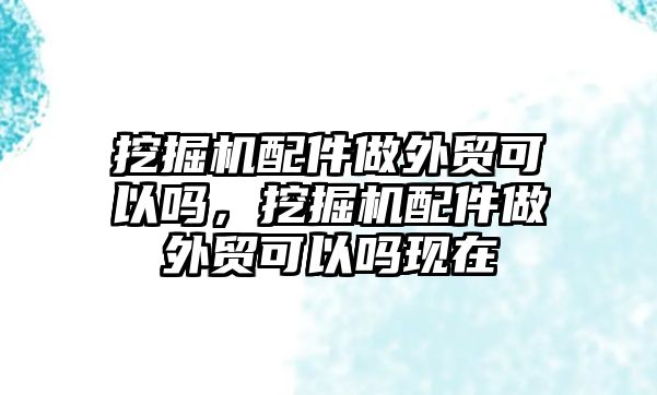 挖掘機(jī)配件做外貿(mào)可以嗎，挖掘機(jī)配件做外貿(mào)可以嗎現(xiàn)在