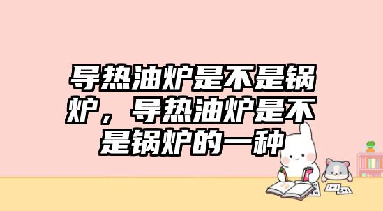 導(dǎo)熱油爐是不是鍋爐，導(dǎo)熱油爐是不是鍋爐的一種