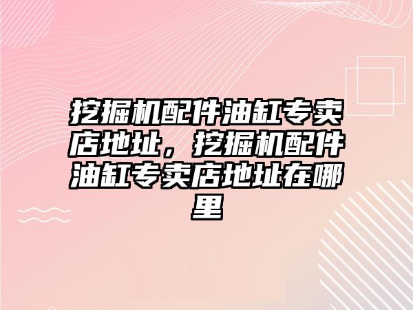 挖掘機配件油缸專賣店地址，挖掘機配件油缸專賣店地址在哪里