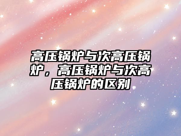 高壓鍋爐與次高壓鍋爐，高壓鍋爐與次高壓鍋爐的區(qū)別