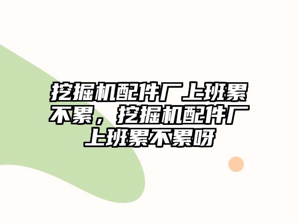 挖掘機配件廠上班累不累，挖掘機配件廠上班累不累呀