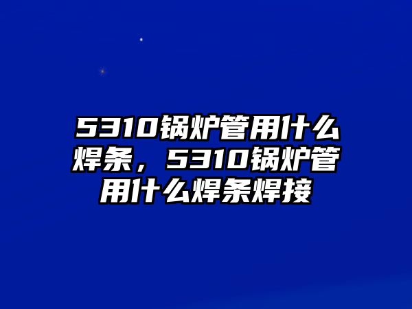 5310鍋爐管用什么焊條，5310鍋爐管用什么焊條焊接