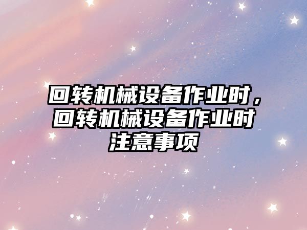 回轉(zhuǎn)機(jī)械設(shè)備作業(yè)時(shí)，回轉(zhuǎn)機(jī)械設(shè)備作業(yè)時(shí)注意事項(xiàng)