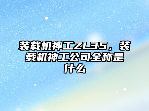 裝載機神工ZL35，裝載機神工公司全稱是什么