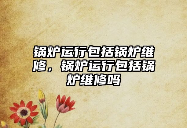 鍋爐運(yùn)行包括鍋爐維修，鍋爐運(yùn)行包括鍋爐維修嗎