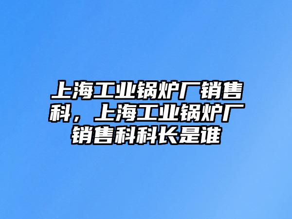 上海工業(yè)鍋爐廠銷售科，上海工業(yè)鍋爐廠銷售科科長(zhǎng)是誰(shuí)