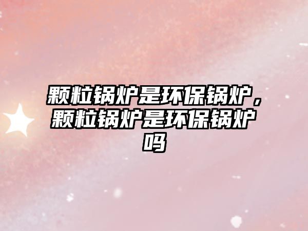 顆粒鍋爐是環(huán)保鍋爐，顆粒鍋爐是環(huán)保鍋爐嗎