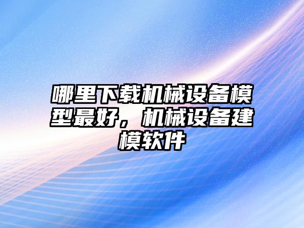 哪里下載機(jī)械設(shè)備模型最好，機(jī)械設(shè)備建模軟件