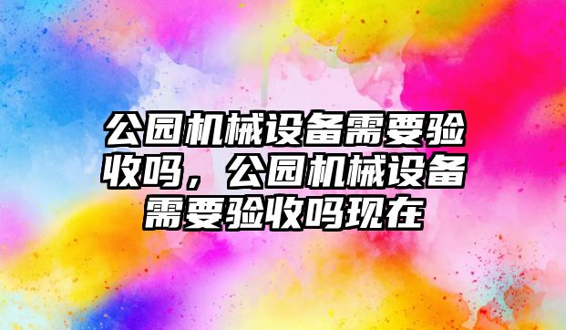 公園機(jī)械設(shè)備需要驗(yàn)收嗎，公園機(jī)械設(shè)備需要驗(yàn)收嗎現(xiàn)在