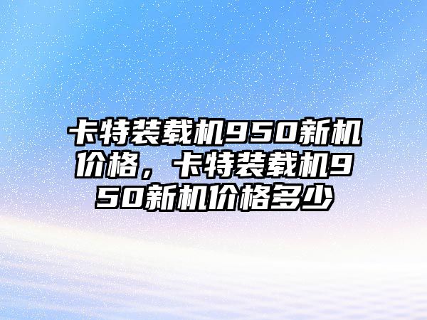 卡特裝載機(jī)950新機(jī)價格，卡特裝載機(jī)950新機(jī)價格多少