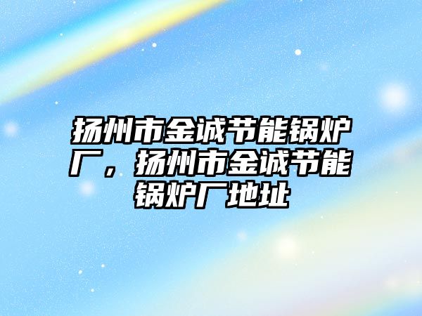 揚州市金誠節(jié)能鍋爐廠，揚州市金誠節(jié)能鍋爐廠地址