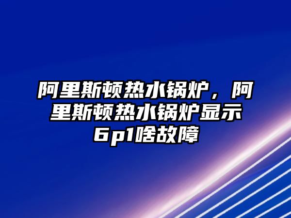 阿里斯頓熱水鍋爐，阿里斯頓熱水鍋爐顯示6p1啥故障