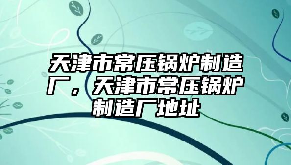 天津市常壓鍋爐制造廠，天津市常壓鍋爐制造廠地址