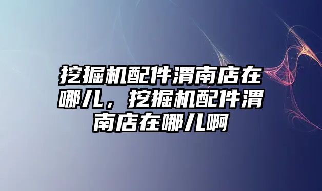 挖掘機配件渭南店在哪兒，挖掘機配件渭南店在哪兒啊