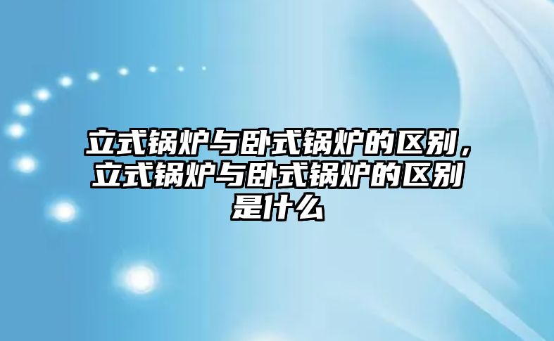 立式鍋爐與臥式鍋爐的區(qū)別，立式鍋爐與臥式鍋爐的區(qū)別是什么