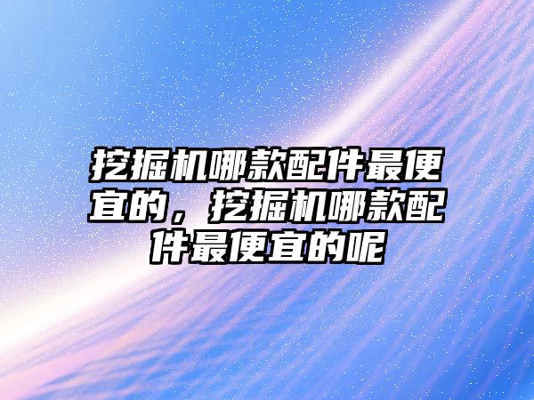 挖掘機哪款配件最便宜的，挖掘機哪款配件最便宜的呢