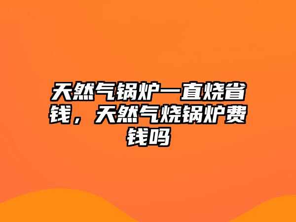 天然氣鍋爐一直燒省錢，天然氣燒鍋爐費(fèi)錢嗎