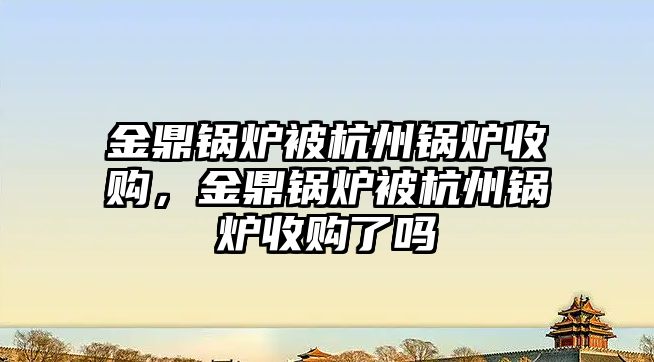 金鼎鍋爐被杭州鍋爐收購，金鼎鍋爐被杭州鍋爐收購了嗎