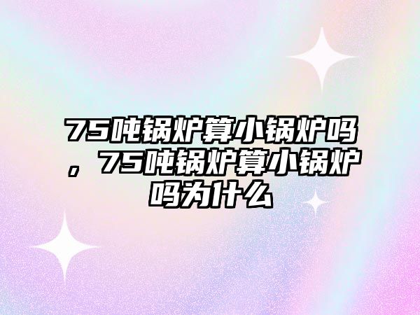 75噸鍋爐算小鍋爐嗎，75噸鍋爐算小鍋爐嗎為什么