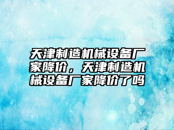 天津制造機(jī)械設(shè)備廠家降價(jià)，天津制造機(jī)械設(shè)備廠家降價(jià)了嗎