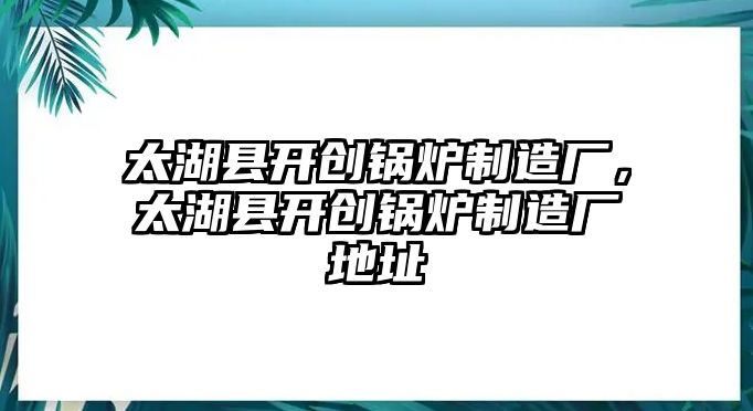 太湖縣開創(chuàng)鍋爐制造廠，太湖縣開創(chuàng)鍋爐制造廠地址