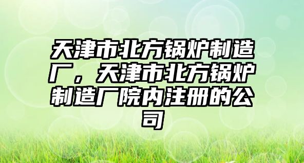 天津市北方鍋爐制造廠，天津市北方鍋爐制造廠院內(nèi)注冊的公司