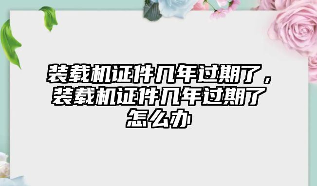 裝載機(jī)證件幾年過期了，裝載機(jī)證件幾年過期了怎么辦