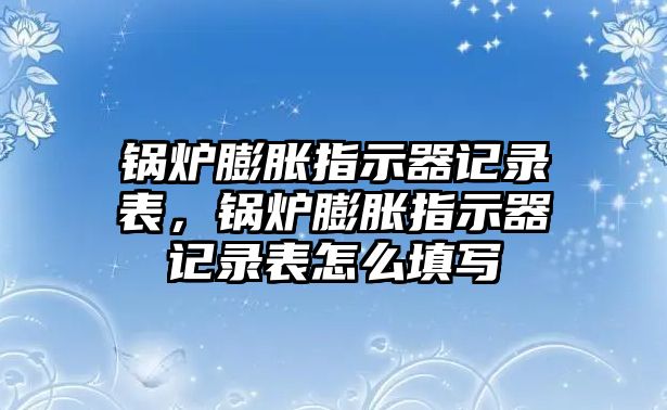 鍋爐膨脹指示器記錄表，鍋爐膨脹指示器記錄表怎么填寫(xiě)