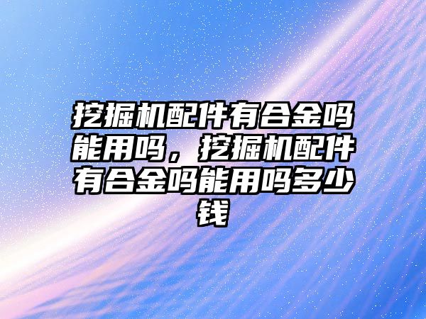 挖掘機配件有合金嗎能用嗎，挖掘機配件有合金嗎能用嗎多少錢