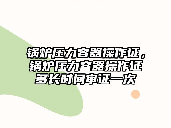 鍋爐壓力容器操作證，鍋爐壓力容器操作證多長(zhǎng)時(shí)間審證一次