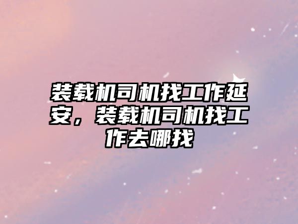 裝載機司機找工作延安，裝載機司機找工作去哪找