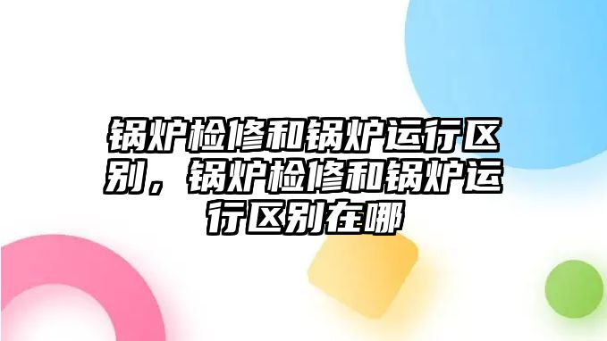 鍋爐檢修和鍋爐運(yùn)行區(qū)別，鍋爐檢修和鍋爐運(yùn)行區(qū)別在哪