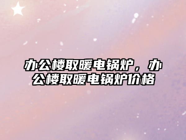 辦公樓取暖電鍋爐，辦公樓取暖電鍋爐價格