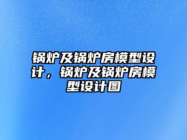 鍋爐及鍋爐房模型設(shè)計(jì)，鍋爐及鍋爐房模型設(shè)計(jì)圖