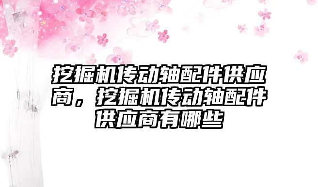 挖掘機傳動軸配件供應(yīng)商，挖掘機傳動軸配件供應(yīng)商有哪些