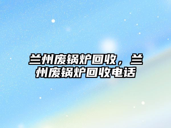 蘭州廢鍋爐回收，蘭州廢鍋爐回收電話