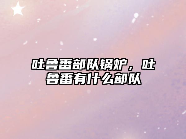 吐魯番部隊(duì)鍋爐，吐魯番有什么部隊(duì)