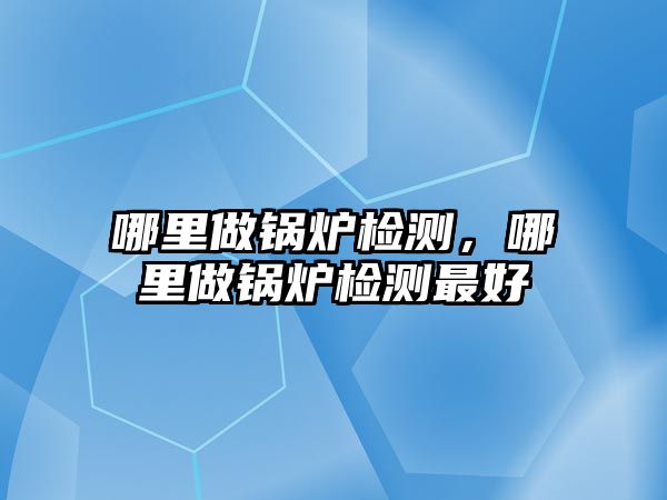 哪里做鍋爐檢測，哪里做鍋爐檢測最好