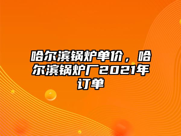 哈爾濱鍋爐單價(jià)，哈爾濱鍋爐廠2021年訂單