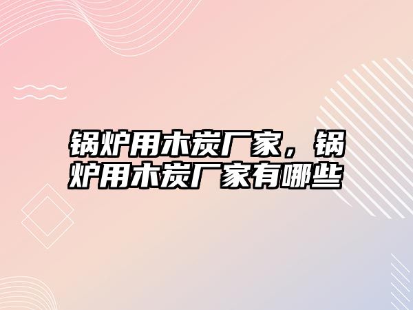 鍋爐用木炭廠家，鍋爐用木炭廠家有哪些