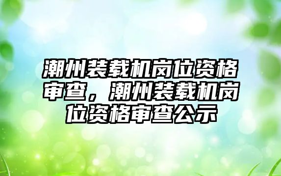 潮州裝載機(jī)崗位資格審查，潮州裝載機(jī)崗位資格審查公示